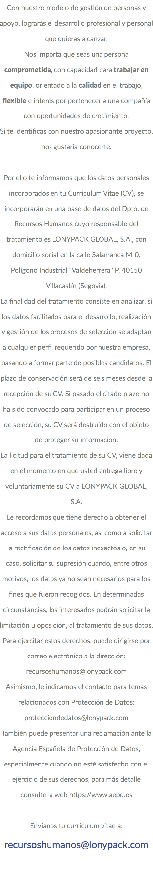 Con nuestro modelo de gestión de personas y apoyo, lograrás el desarrollo profesional y personal que quieras alcanzar. Nos importa que seas una persona comprometida, con capacidad para trabajar en equipo, orientado a la calidad en el trabajo, flexible e interés por pertenecer a una compañía con oportunidades de crecimiento. Si te identificas con nuestro apasionante proyecto, nos gustaría conocerte. Por ello te informamos que los datos personales incorporados en tu Curriculum Vitae (CV), se incorporarán en una base de datos del Dpto. de Recursos Humanos cuyo responsable del tratamiento es LONYPACK GLOBAL, S.A., con domicilio social en la calle Salamanca M-0, Polígono Industrial "Valdeherrera" P, 40150 Villacastín (Segovia). La finalidad del tratamiento consiste en analizar, si los datos facilitados para el desarrollo, realización y gestión de los procesos de selección se adaptan a cualquier perfil requerido por nuestra empresa, pasando a formar parte de posibles candidatos. El plazo de conservación será de seis meses desde la recepción de su CV. Si pasado el citado plazo no ha sido convocado para participar en un proceso de selección, su CV será destruido con el objeto de proteger su información. La licitud para el tratamiento de su CV, viene dada en el momento en que usted entrega libre y voluntariamente su CV a LONYPACK GLOBAL, S.A. Le recordamos que tiene derecho a obtener el acceso a sus datos personales, así como a solicitar la rectificación de los datos inexactos o, en su caso, solicitar su supresión cuando, entre otros motivos, los datos ya no sean necesarios para los fines que fueron recogidos. En determinadas circunstancias, los interesados podrán solicitar la limitación u oposición, al tratamiento de sus datos. Para ejercitar estos derechos, puede dirigirse por correo electrónico a la dirección: recursoshumanos@lonypack.com Asimismo, le indicamos el contacto para temas relacionados con Protección de Datos: protecciondedatos@lonypack.com También puede presentar una reclamación ante la Agencia Española de Protección de Datos, especialmente cuando no esté satisfecho con el ejercicio de sus derechos, para más detalle consulte la web https://www.aepd.es Envíanos tu curriculum vitae a: recursoshumanos@lonypack.com 